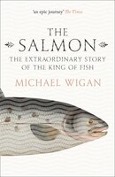 The Salmon: The Extraordinary Story Of The King Of Fish The Salmon: The Extraordinary Story Of The King Of Fish