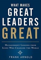 What Makes Great Leaders Great:  Management Lessons From Icons Who Changed The World