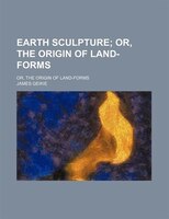 Earth Sculpture; Or, The Origin Of Land-forms. Or, The Origin Of Land-forms