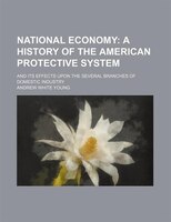 National Economy;  A History Of The American Protective System. And Its Effects Upon The Several Branches Of Domestic Industry: A