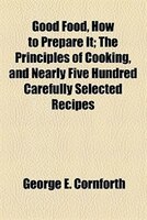 Good Food, How To Prepare It; The Principles Of Cooking, And Nearly Five Hundred Carefully Selected Recipes