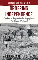 Ordering Independence: The End Of Empire In The Anglophone Caribbean, 1947-69