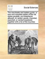 The Merchants And Traders Guide, Or New And Complete Tables Of The Net Duties Payable, And Drawbacks Allowed, On Certain Goods,  I