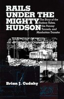 Rails Under The Mighty Hudson: The Story Of The Hudson Tubes, The Pennsylvania Tunnels, And Manhattan Transfer