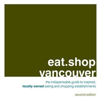 Eat.shop Vancouver: The Indispensable Guide To Inspired, Locally Owned Eating And Shopping Establishments