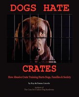 Dogs Hate Crates: How Abusive Crate Training Hurts Dogs, Families & Society
