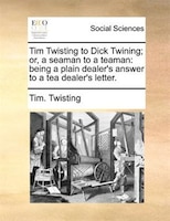 Tim Twisting To Dick Twining; Or, A Seaman To A Teaman: Being A Plain Dealer&apos;s Answer To A Tea Dealer&apos;s Letter.