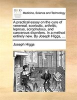A Practical Essay On The Cure Of Venereal, Scorbutic, Arthritic, Leprous, Scrophulous, And Cancerous Disorders. In A Method Entire
