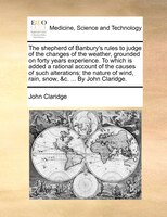 The Shepherd Of Banbury&apos;s Rules To Judge Of The Changes Of The Weather, Grounded On Forty Years Experience. To Which Is