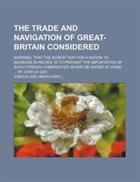 The Trade And Navigation Of Great-britain Considered; Shewing, That The Surest Way For A Nation To Increase In Riches, Is To Preve