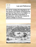 An Act For Vesting The Inheritance Of The Rectory And Tythes Of Bedgeworth, Granted By King Henry The Eighth, To The Late Dissolve