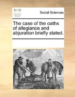 The Case Of The Oaths Of Allegiance And Abjuration Briefly Stated.