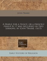 A Pearle For A Prince, Or A Princely Pearle As It Was Deliuered In Two Sermons, By Iohn Traske. (1615)