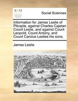 Information For James Leslie Of Pitcaple, Against Charles Cajetan Count Leslie, And Against Count Leopold, Count Antony, And Count