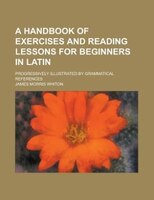 A Handbook Of Exercises And Reading Lessons For Beginners In Latin; Progressively Illustrated By Grammatical References