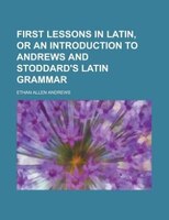 First Lessons In Latin, Or An Introduction To Andrews And Stoddard&apos;s Latin Grammar