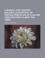 A Manual For Country Building, In Advocacy Of Certain Principles Of Plan And Construction To Meet The Times