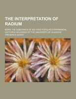 The Interpretation Of Radium; Being The Substance Of Six Free Popular Experimental Lectures Delivered At The University Of Glasgow