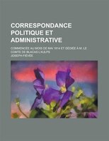 Correspondance Politique Et Administrative; Commencée Au Mois De Mai 1814 Et Dédiée à M. Le Comte De Blacas