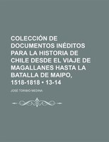Coleccion De Documentos Ineditos Para La Historia De Chile Desde El Viaje De Magallanes Hasta La Batalla De Maipo, 1518-1818 (13-1