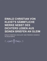 Ewald Christian Von Kleist&apos;s Sämmtliche Werke Nebst Des Dichters Leben Aus Seinen Briefen An Gleim
