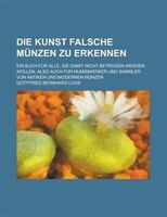 Die Kunst Falsche Munzen Zu Erkennen; Ein Buch Fur Alle, Die Damit Nicht Betrogen Werden Wollen, Also Auch Fur Numismatiker Und Sa