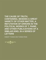The Cause Of Truth, Containing, Besides A Great Variety Of Other Matter, A Refutation Of Errors In The Political Works Of T. Paine
