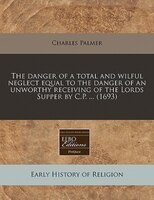 The Danger Of A Total And Wilful Neglect Equal To The Danger Of An Unworthy Receiving Of The Lords Supper By C.p. ... (1693)