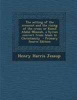 The Setting Of The Crescent And The Rising Of The Cross; Or Kamil Abdul Messiah, A Syrian Convert From Islam To Christianity  - Pr