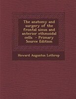 The Anatomy And Surgery Of The Frontal Sinus And Anterior Ethmoidal Cells  - Primary Source Edition