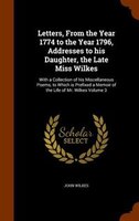 Letters, From The Year 1774 To The Year 1796, Addresses To His Daughter, The Late Miss Wilkes: With A Collection Of His Miscellane