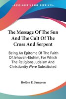 The Message Of The Sun And The Cult Of The Cross And Serpent:  Being An Epitome Of The Faith Of Jehovah-elohim, For Which The Reli