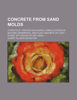 Concrete From Sand Molds; A Practical Treatise Explaining A Simple System Of Molding Ornamental And Plain Concrete Or