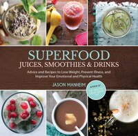 Superfood Juices, Smoothies & Drinks: Advice And Recipes To Lose Weight, Prevent Illness, And Improve Your Emotional And