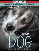 How to Speak Dog : Dog Training Simplified For Dog Owners