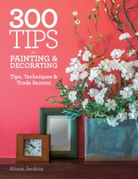 300 Tips For Painting And Decorating: Tips, Techniques And Trade Secrets