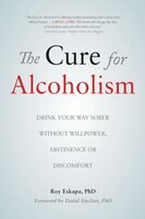 The Cure For Alcoholism: Drink Your Way Sober Without Willpower, Abstinence Or Discomfort