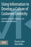 Using Information To Develop A Culture Of Customer Centricity: Customer Centricity, Analytics, And Information Utilizati: Customer
