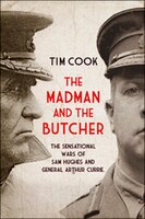 The Madman and the Butcher: The Sensational Wars Of Sam Hughes And General Arthur Currie