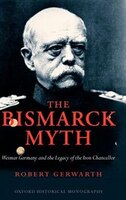 The Bismarck Myth: Weimar Germany and the Legacy of the Iron Chancellor