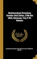 Briefwechsel Zwischen Goethe Und Zelter, 1796 Bis 1832, Herausg. Von F.W. Riemer