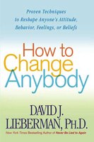 How to Change Anybody: Proven Techniques to Reshape Anyone's Attitude, Behavior, Feelings, or Beliefs