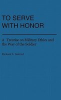 To Serve with Honor: A Treatise on Military Ethics and the Way of the Soldier