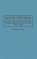 Ace in the Hole: Why the United States Did Not Use Nuclear Weapons in the Cold War, 1945 to 1965