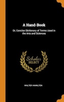 A Hand-Book: Or, Concise Dictionary of Terms Used in the Arts and Sciences