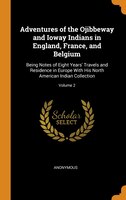 Adventures of the Ojibbeway and Ioway Indians in England, France, and Belgium: Being Notes of Eight Years' Travels and Residence i