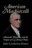 American Machiavelli: Alexander Hamilton and the Origins of U.S. Foreign Policy