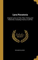 Lyra Piscatoria: Original Lyrics on Fish, Flies, Fishing and Fishermen, Including Poems on all The
