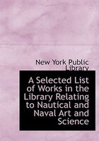 A Selected List of Works in the Library Relating to Nautical and Naval Art and Science (Large Print Edition)