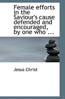 Female efforts in the Saviour's cause defended and encouraged, by one who ...